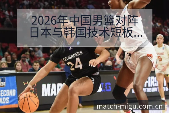 2026年中国男篮对阵日本与韩国技术短板与改进方向历史表 - 咪咕直播