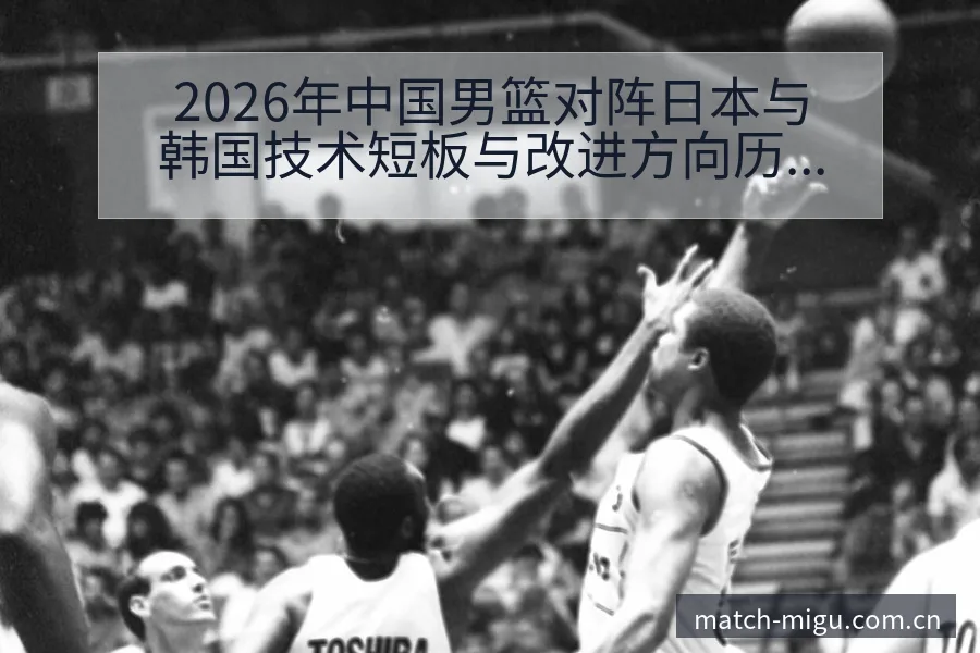 2026年中国男篮对阵日本与韩国技术短板与改进方向历史表 - 咪咕直播