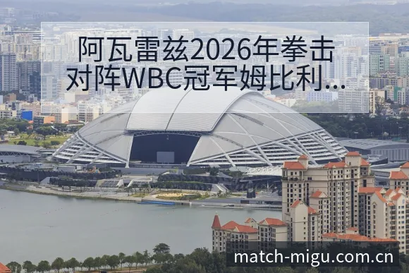 阿瓦雷兹2026年拳击对阵WBC冠军姆比利阵容影响深度前 - 咪咕直播
